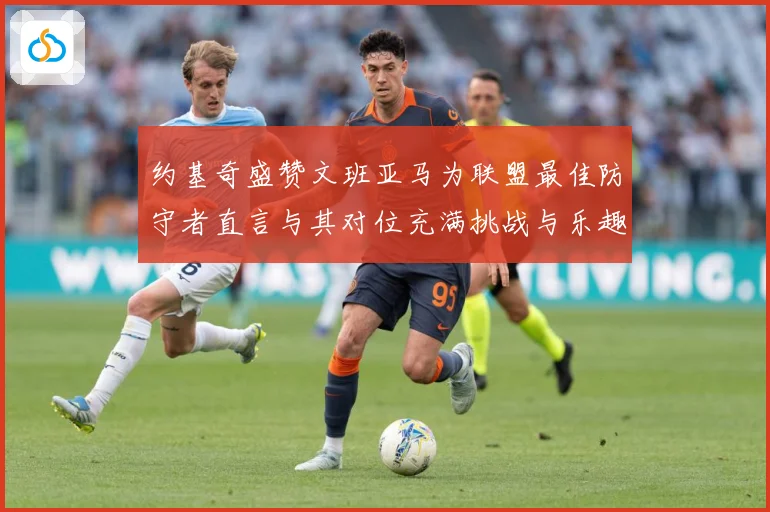 约基奇盛赞文班亚马为联盟最佳防守者直言与其对位充满挑战与乐趣成长观察