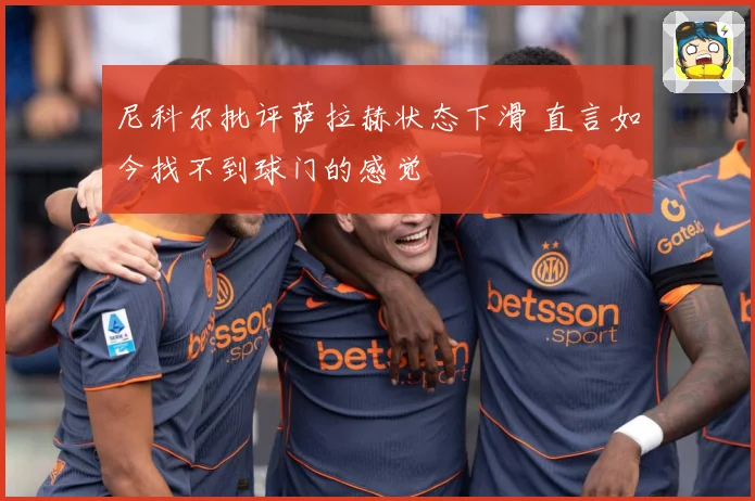 尼科尔批评萨拉赫状态下滑 直言如今找不到球门的感觉