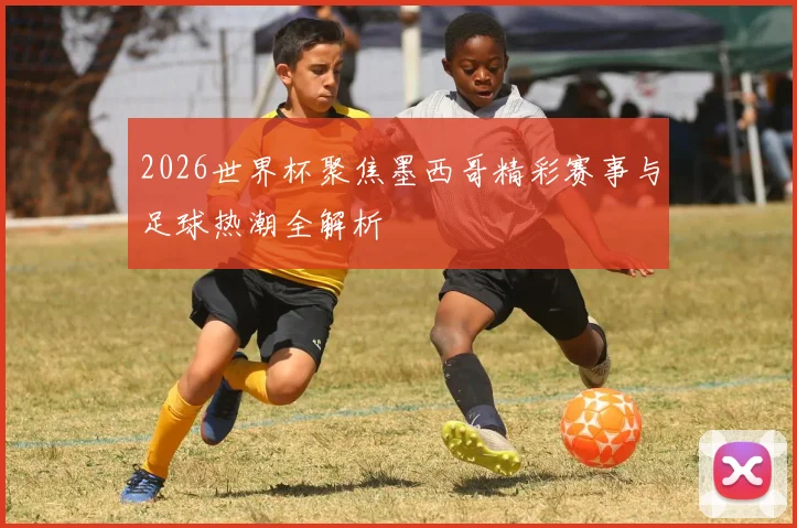 2026世界杯聚焦墨西哥精彩赛事与足球热潮全解析