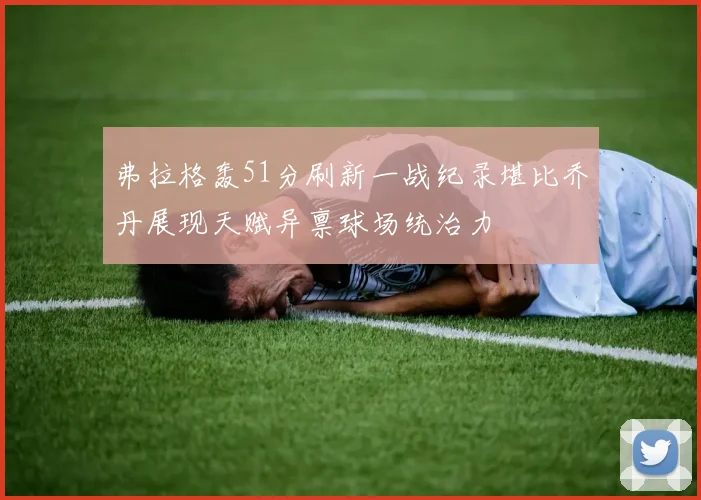 弗拉格轰51分刷新一战纪录堪比乔丹展现天赋异禀球场统治力