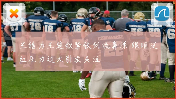 王皓为王楚钦紧张到流鼻涕 眼眶泛红压力过大引发关注
