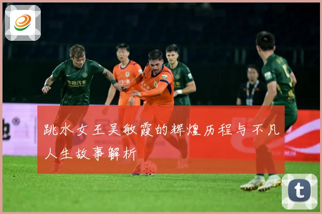 跳水女王吴敏霞的辉煌历程与不凡人生故事解析