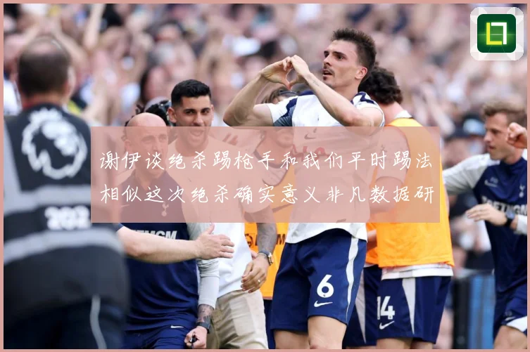 谢伊谈绝杀踢枪手和我们平时踢法相似这次绝杀确实意义非凡数据研判