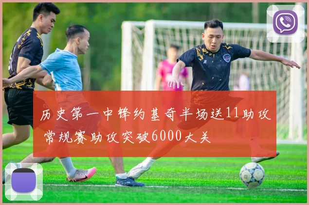 历史第一中锋约基奇半场送11助攻 常规赛助攻突破6000大关