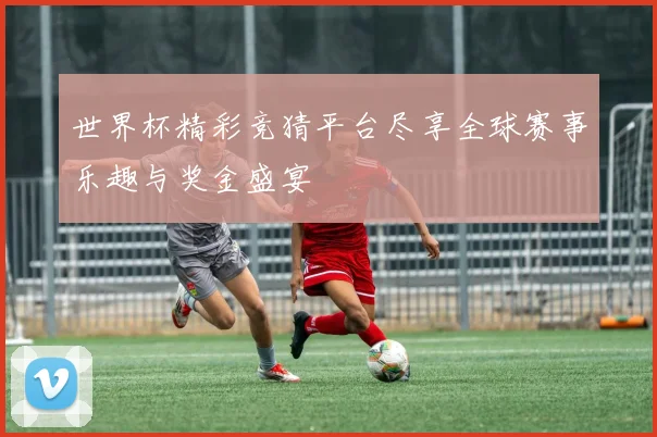 世界杯精彩竞猜平台尽享全球赛事乐趣与奖金盛宴