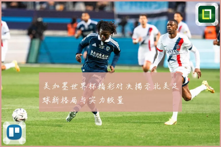 美加墨世界杯精彩对决揭示北美足球新格局与实力较量
